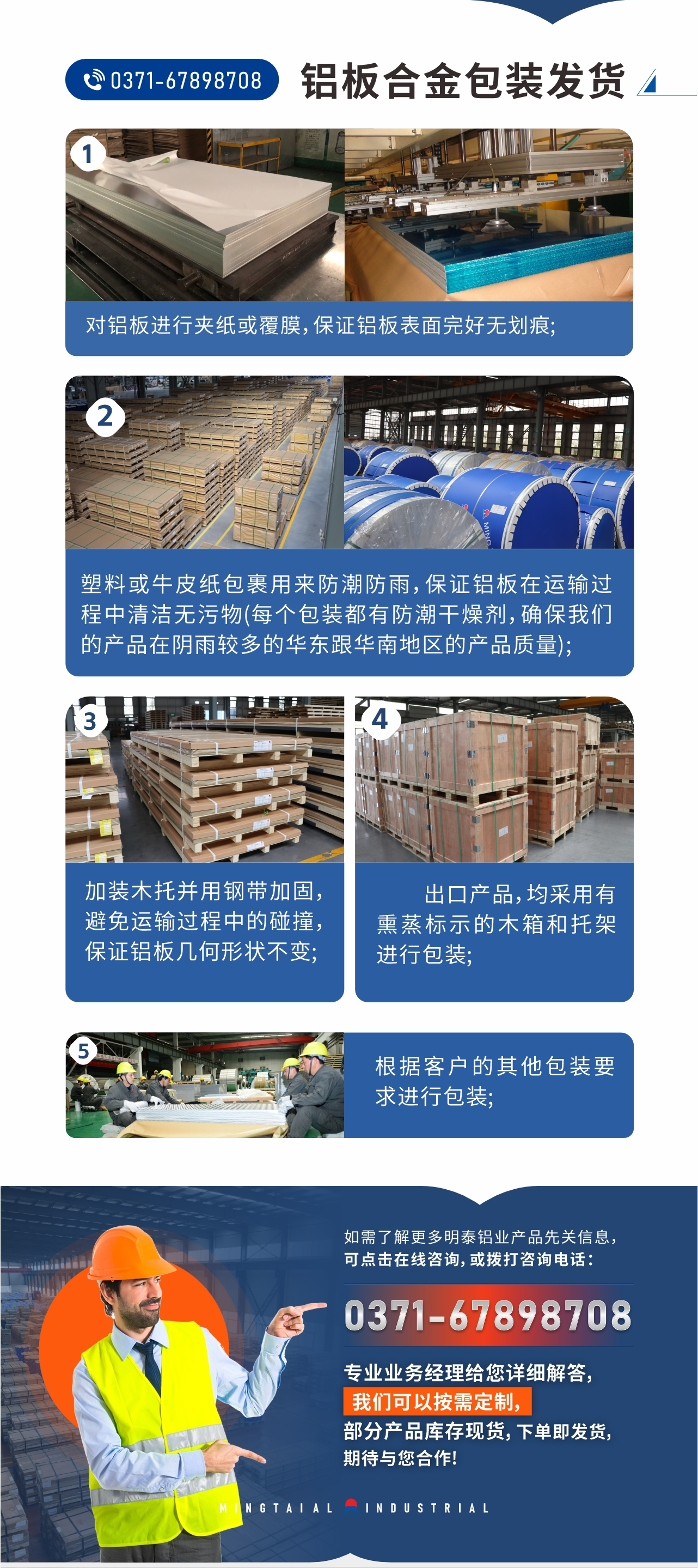 鋁板合金包裝發(fā)貨1、對鋁板進行夾紙或覆膜，保證鋁板表面完好無劃痕;
2、塑料或牛皮紙包裹用來防潮防雨，保證鋁板在運輸過程中清潔無污物(每個包裝都有防潮干燥劑，確保我們的產(chǎn)品在陰雨較多的華東跟華南地區(qū)的產(chǎn)品質量);
3、加裝木托并用鋼帶加固，避免運輸過程中的碰撞，保證鋁板幾何形狀不變;
4、出口產(chǎn)品，均采用有熏蒸標示的木箱和托架進行包裝;
5、根據(jù)客戶的其他包裝要求進行包裝;
如需了解更多明泰鋁業(yè)產(chǎn)品先關信息，可點擊在線咨詢，或撥打咨詢電話：0371-67898708，專業(yè)業(yè)務經(jīng)理給您詳細解答，我們可以按需定制，部分產(chǎn)品庫存現(xiàn)貨，下單即發(fā)貨，期待與您合作!