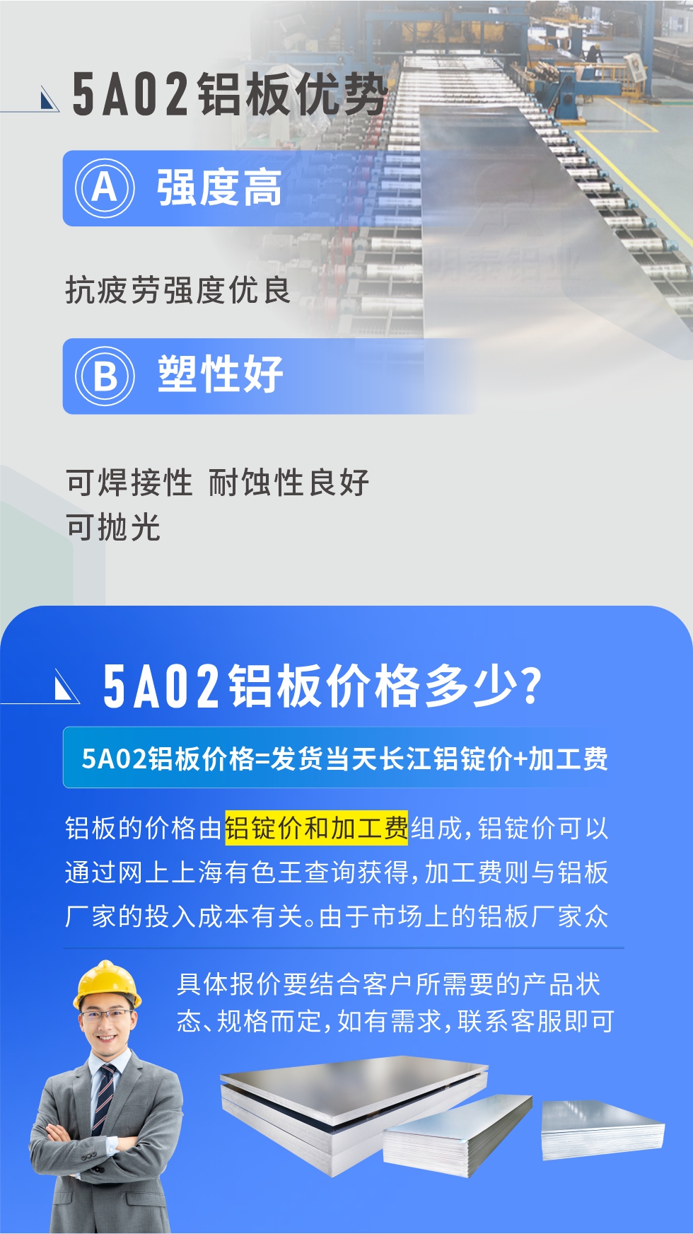 5A02產(chǎn)品優(yōu)勢(shì):強(qiáng)度高、抗疲勞強(qiáng)度優(yōu)良、塑性好、可焊接性、耐蝕性良好、可拋光。5A02鋁板價(jià)格多少？5A02鋁板價(jià)格=發(fā)貨當(dāng)天長江鋁錠價(jià)+加工費(fèi)；
鋁板的價(jià)格由鋁錠價(jià)和加工費(fèi)組成，鋁錠價(jià)可以通過網(wǎng)上上海有色王查詢獲得，加工費(fèi)則與鋁板廠家的投入成本有關(guān)。由于市場(chǎng)上的鋁板廠家眾多，再加上5a05鋁板具有不同的狀態(tài)和規(guī)格，每個(gè)廠家、每個(gè)狀態(tài)的報(bào)價(jià)也都是不一樣的。具體報(bào)價(jià)要結(jié)合客戶所需要的產(chǎn)品狀態(tài)、規(guī)格而定，如有需求，聯(lián)系客服即可安排業(yè)務(wù)經(jīng)理為您報(bào)價(jià)。點(diǎn)擊在線咨詢。

