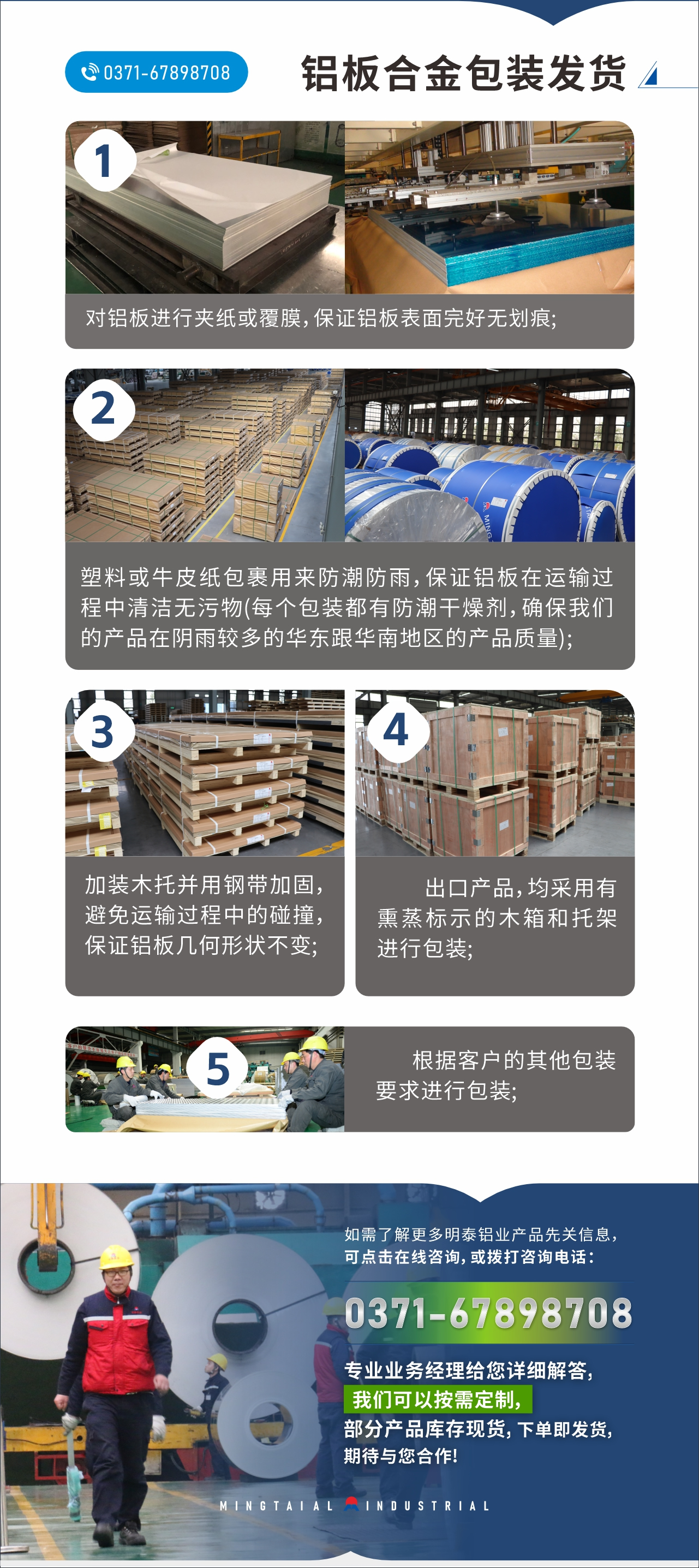 　　鋁板合金包裝發(fā)貨
　　1、對(duì)鋁板進(jìn)行夾紙或覆膜，保證鋁板表面完好無劃痕;

　　2、塑料或牛皮紙包裹用來防潮防雨，保證鋁板在運(yùn)輸過程中清潔無污物(每個(gè)包裝都有防潮干燥劑，確保我們的產(chǎn)品在陰雨較多的華東跟華南地區(qū)的產(chǎn)品質(zhì)量);

　　3、加裝木托并用鋼帶加固，避免運(yùn)輸過程中的碰撞，保證鋁板幾何形狀不變;

　　4、出口產(chǎn)品，均采用有熏蒸標(biāo)示的木箱和托架進(jìn)行包裝;

　　5、根據(jù)客戶的其他包裝要求進(jìn)行包裝;

　　如需了解更多明泰鋁業(yè)產(chǎn)品先關(guān)信息，可點(diǎn)擊在線咨詢，或撥打咨詢電話：0371-67898708，專業(yè)業(yè)務(wù)經(jīng)理給您詳細(xì)解答，我們可以按需定制，部分產(chǎn)品庫(kù)存現(xiàn)貨，下單即發(fā)貨，期待與您合作!