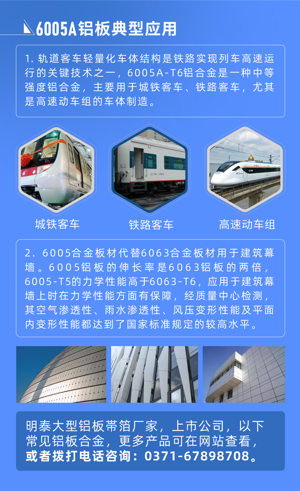 6005A鋁板典型應(yīng)用
　　1. 軌道客車輕量化車體結(jié)構(gòu)是鐵路實現(xiàn)列車高速運行的關(guān)鍵技術(shù)之一，6005A-T6鋁合金是一種中等強度鋁合金，主要用于城鐵客車、鐵路客車，尤其是高速動車組的車體制造。
　　2. 6005合金板材代替6063合金板材用于建筑幕墻。6005鋁板的伸長率是6063鋁板的兩倍，6005-T5的力學(xué)性能高于6063-T6，應(yīng)用于建筑幕墻上時在力學(xué)性能方面有保障，經(jīng)質(zhì)量中心檢測，其空氣滲透性、雨水滲透性、風(fēng)壓變形性能及平面內(nèi)變形性能都達(dá)到了國家標(biāo)準(zhǔn)規(guī)定的較高水平。