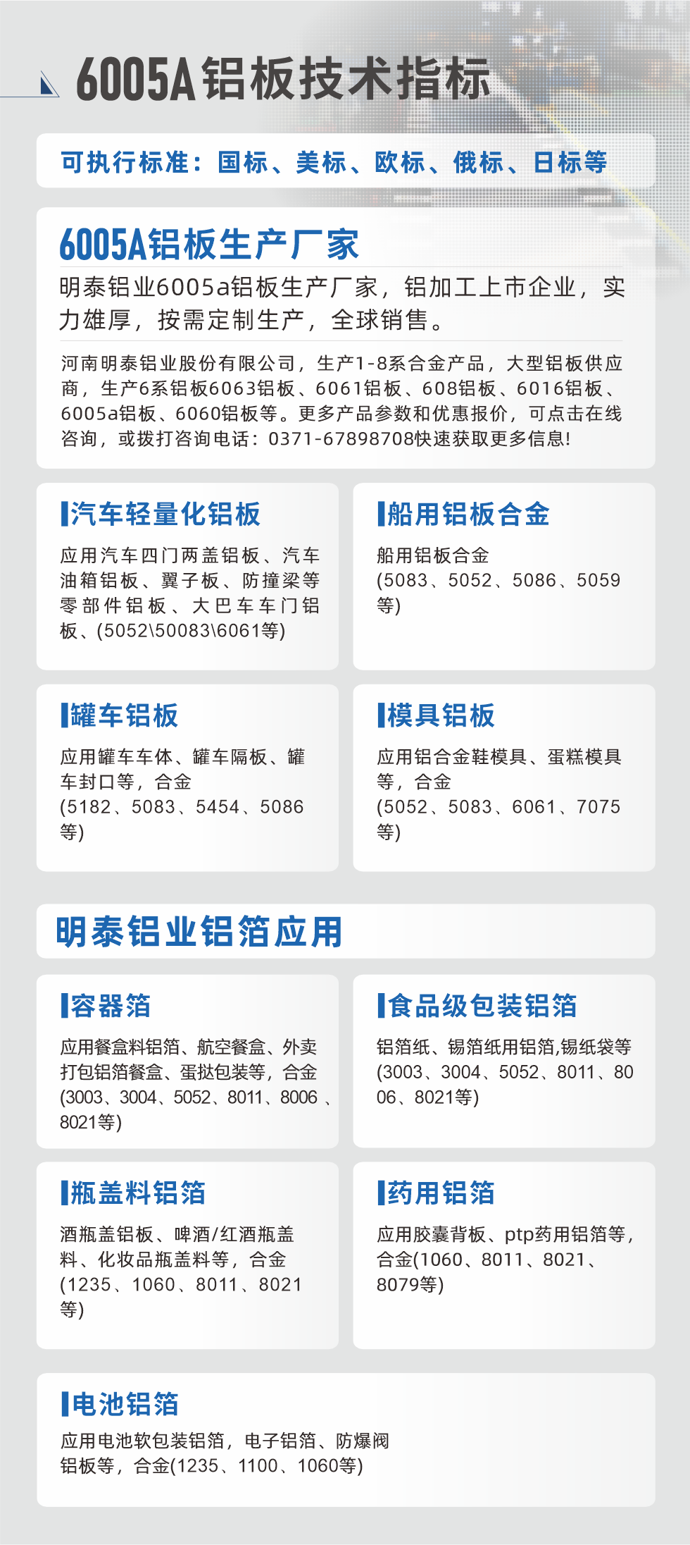 明泰大型鋁板帯箔廠家，上市公司，以下常見鋁板合金，更多產(chǎn)品可在網(wǎng)站查看，或者撥打電話咨詢：0371-67898708。

　　汽車輕量化鋁板：應(yīng)用汽車四門兩蓋鋁板、汽車油箱鋁板、翼子板、防撞梁等零部件鋁板、大巴車車門鋁板、(5052、50083、6061等)

　　船用鋁板合金(5083、5052、5086、5059等)

　　罐車鋁板：應(yīng)用罐車車體、罐車隔板、罐車封口等，合金(5182、5083、5454、5086等)

　　模具鋁板：應(yīng)用鋁合金鞋模具、蛋糕模具等，合金(5052、5083、6061、7075等)

　　明泰鋁業(yè)鋁箔應(yīng)用
　　容器箔：應(yīng)用餐盒料鋁箔、航空餐盒、外賣打包鋁箔餐盒、蛋撻包裝等，合金(3003、3004、5052、8011、8006、8021等)

　　食品級包裝鋁箔：鋁箔紙、錫箔紙用鋁箔,錫紙袋等(3003、3004、5052、8011、8006、8021等)

　　瓶蓋料鋁箔：酒瓶蓋鋁板、啤酒/紅酒瓶蓋料、化妝品瓶蓋料等，合金(1235、1060、8011、8021等)

　　藥用鋁箔：應(yīng)用膠囊背板、ptp藥用鋁箔等，合金(1060、8011、8021、8079等)

　　電池鋁箔：應(yīng)用電池軟包裝鋁箔，電子鋁箔、防爆閥鋁板等，合金(1235、1100、1060等)

　　6005A鋁板技術(shù)指標(biāo)

　　可執(zhí)行標(biāo)準(zhǔn)：國標(biāo)、美標(biāo)、歐標(biāo)、俄標(biāo)、日標(biāo)等

　　6005A鋁板生產(chǎn)廠家
　　明泰鋁業(yè)6005a鋁板生產(chǎn)廠家，鋁加工上市企業(yè)，實力雄厚，按需定制生產(chǎn)，全球銷售。

　　河南明泰鋁業(yè)股份有限公司，生產(chǎn)1-8系合金產(chǎn)品，大型鋁板供應(yīng)商，生產(chǎn)6系鋁板6063鋁板、6061鋁板、608鋁板、6016鋁板、6005a鋁板、6060鋁板等。更多產(chǎn)品參數(shù)和優(yōu)惠報價，可點擊在線咨詢，或撥打咨詢電話：0371-67898708快速獲取更多信息!