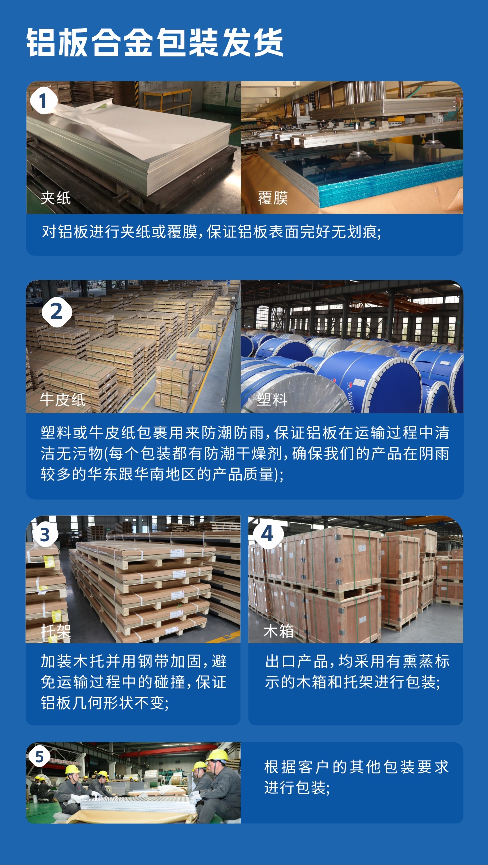 鋁板合金包裝發(fā)貨
　　1、對(duì)鋁板進(jìn)行夾紙或覆膜，保證鋁板表面完好無劃痕；
　　2、塑料或牛皮紙包裹用來防潮防雨，保證鋁板在運(yùn)輸過程中清潔無污物(每個(gè)包裝都有防潮干燥劑，確保我們的產(chǎn)品在陰雨較多的華東跟華南地區(qū)的產(chǎn)品質(zhì)量)；
　　3、加裝木托并用鋼帶加固，避免運(yùn)輸過程中的碰撞，保證鋁板幾何形狀不變；
　　4、出口產(chǎn)品，均采用有熏蒸標(biāo)示的木箱和托架進(jìn)行包裝；
　　5、根據(jù)客戶的其他包裝要求進(jìn)行包裝。
