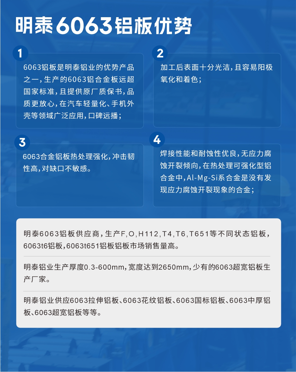 明泰6063鋁板優(yōu)勢(shì)
　　1、6063鋁板是明泰鋁業(yè)的優(yōu)勢(shì)產(chǎn)品之一，生產(chǎn)的6063鋁合金板遠(yuǎn)超國(guó)家標(biāo)準(zhǔn)，且提供原廠質(zhì)保書，品質(zhì)更放心，在汽車輕量化、手機(jī)外殼等領(lǐng)域廣泛應(yīng)用，口碑遠(yuǎn)播；

　　2、加工后表面十分光潔，且容易陽極氧化和著色；

　　3、焊接性能和耐蝕性優(yōu)良，無應(yīng)力腐蝕開裂傾向，在熱處理可強(qiáng)化型鋁合金中，Al-Mg-Si系合金是沒有發(fā)現(xiàn)應(yīng)力腐蝕開裂現(xiàn)象的合金；

　　4、6063合金鋁板熱處理強(qiáng)化，沖擊韌性高，對(duì)缺口不敏感。

　　明泰6063鋁板供應(yīng)商，生產(chǎn)F,O,H112,T4,T6,T651等不同狀態(tài)鋁板，6063t6鋁板，6063t651鋁板鋁板市場(chǎng)銷售量高。

　　明泰鋁業(yè)生產(chǎn)厚度0.3-600mm，寬度達(dá)到2650mm，少有的6063超寬鋁板生產(chǎn)廠家。

　　明泰鋁業(yè)供應(yīng)6063拉伸鋁板、6063花紋鋁板、6063國(guó)標(biāo)鋁板、6063中厚鋁板、6063超寬鋁板等等。

　　6063鋁板價(jià)格

　　不同鋁板廠家的原材料、加工工藝、人工成本不同，價(jià)格不同。不同用戶所需要的規(guī)格長(zhǎng)寬厚不同，即使是同一6063鋁板廠家，報(bào)價(jià)也不同。

　　6063鋁板價(jià)格=發(fā)貨當(dāng)天長(zhǎng)江鋁錠價(jià)+加工費(fèi)(提供6063鋁板長(zhǎng)寬厚以及用量。

　　6063鋁板生產(chǎn)廠家——明泰鋁業(yè)
