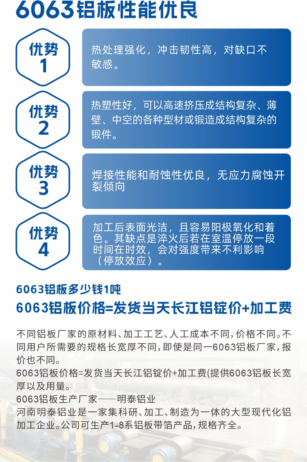 6063鋁板性能優(yōu)良

1.熱處理強(qiáng)化，沖擊韌性高，對(duì)缺口不敏感。

2.熱塑性好，可以高速擠壓成結(jié)構(gòu)復(fù)雜、薄壁、中空的各種型材或鍛造成結(jié)構(gòu)復(fù)雜的鍛件。

3.焊接性能和耐蝕性優(yōu)良，無應(yīng)力腐蝕開裂傾向。

4.加工后表面光潔，且容易陽極氧化和著色。其缺點(diǎn)是淬火后若在室溫停放一段時(shí)間在時(shí)效，會(huì)對(duì)強(qiáng)度帶來不利影響（停放效應(yīng)）。

