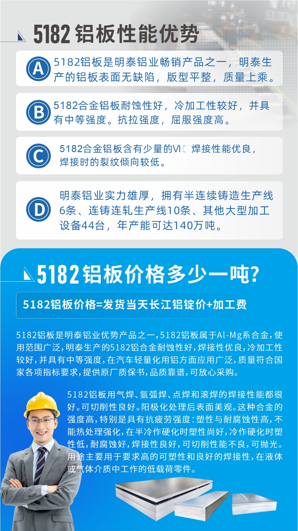 　明泰5182鋁板優勢:1、5182鋁板是明泰鋁業暢銷產品之一，明泰生產的鋁板表面無缺陷，版型平整，質量上乘。
2、5182合金鋁板耐蝕性好，冷加工性較好，并具有中等強度?？估瓘姸?，屈服強度高。
3、5182合金鋁板含有少量的Si，焊接性能優良，焊接時的裂紋傾向較低。
4、明泰鋁業實力雄厚，擁有半連續鑄造生產線6條、連鑄連軋生產線10條、其他大型加工設備44臺，年產能可達140萬噸。
5182鋁板是明泰鋁業優勢產品之一，5182鋁板屬于Al-Mg系合金，使用范圍廣泛，明泰生產的5182鋁合金耐蝕性好，焊接性優良，冷加工性較好，并具有中等強度，在汽車輕量化用鋁方面應用廣泛，質量符合國家各項指標要求，提供原廠質保書，品質靠譜，可放心采購。
5182鋁板用氣焊、氬弧焊、點焊和滾焊的焊接性能都很好?？汕邢餍粤己?。陽極化處理后表面美觀。這種合金的強度高，特別是具有抗疲勞強度：塑性與耐腐蝕性高，不能熱處理強化，，在半冷作硬化時塑性尚好，冷作硬化時塑性低，耐腐蝕好，焊接性良好，可切削性能不良，可拋光。用途主要用于要求高的可塑性和良好的焊接性，在液體或氣體介質中工作的低載荷零件。
化學成分:含鋁(Al) 余量
鋅(Zn)≤0.25;鉻(Cr)≤0.10;硅(Si)≤0.20;鐵(Fe)0.000～0.350;錳(Mn)0.20～0.50;鎂(Mg)4.0～5.0;鈦(Ti)≤0.10;銅(Cu)≤0.15
力學性能:抗拉強度 σb (MPa)：≥175;條件屈服強度 σ0.2 (MPa)：≥80;伸長率 δ5 (%)：≥15
注 ：管材室溫力學性能;試樣尺寸：所有壁厚
