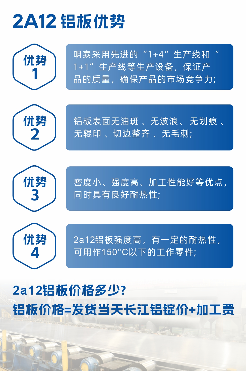 明泰2A12鋁板優(yōu)勢(shì):1、明泰采用先進(jìn)的“1+4”生產(chǎn)線(xiàn)和“1+1”生產(chǎn)線(xiàn)等生產(chǎn)設(shè)備，保證產(chǎn)品的質(zhì)量，確保產(chǎn)品的市場(chǎng)競(jìng)爭(zhēng)力;2、鋁板表面無(wú)油斑 、無(wú)波浪、 無(wú)劃痕 、無(wú)輥印 、切邊整齊 、無(wú)毛刺;3、密度小、強(qiáng)度高、加工性能好等優(yōu)點(diǎn)，同時(shí)具有良好耐熱性;4、2a12鋁板強(qiáng)度高，有一定的耐熱性，可用作150°C以下的工作零件;
