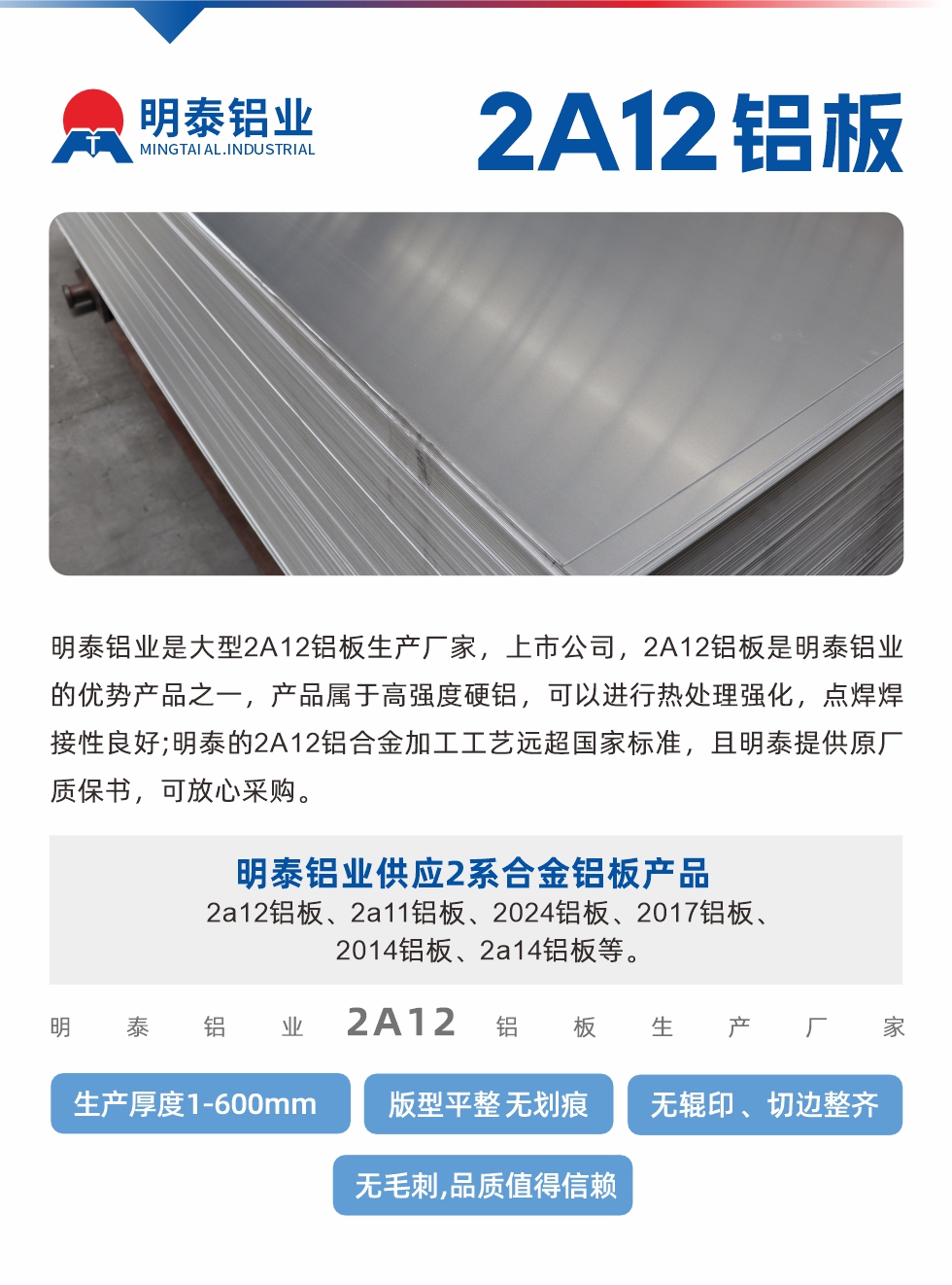 明泰鋁業(yè)是大型2A12鋁板生產(chǎn)廠(chǎng)家，上市公司，2A12鋁板是明泰鋁業(yè)的優(yōu)勢(shì)產(chǎn)品之一，產(chǎn)品屬于高強(qiáng)度硬鋁，可以進(jìn)行熱處理強(qiáng)化，點(diǎn)焊焊接性良好;明泰的2A12鋁合金加工工藝遠(yuǎn)超國(guó)家標(biāo)準(zhǔn)，且明泰提供原廠(chǎng)質(zhì)保書(shū)，可放心采購(gòu)。明泰鋁業(yè)供應(yīng)2系合金鋁板產(chǎn)品：2a12鋁板、2a11鋁板、2024鋁板、2017鋁板、2014鋁板、2a14鋁板等。明泰鋁業(yè)生產(chǎn)2a12鋁板厚度1.0-600mm，版型平整,無(wú)劃痕 、無(wú)輥印 、切邊整齊 、無(wú)毛刺,品質(zhì)值得信賴(lài)。
