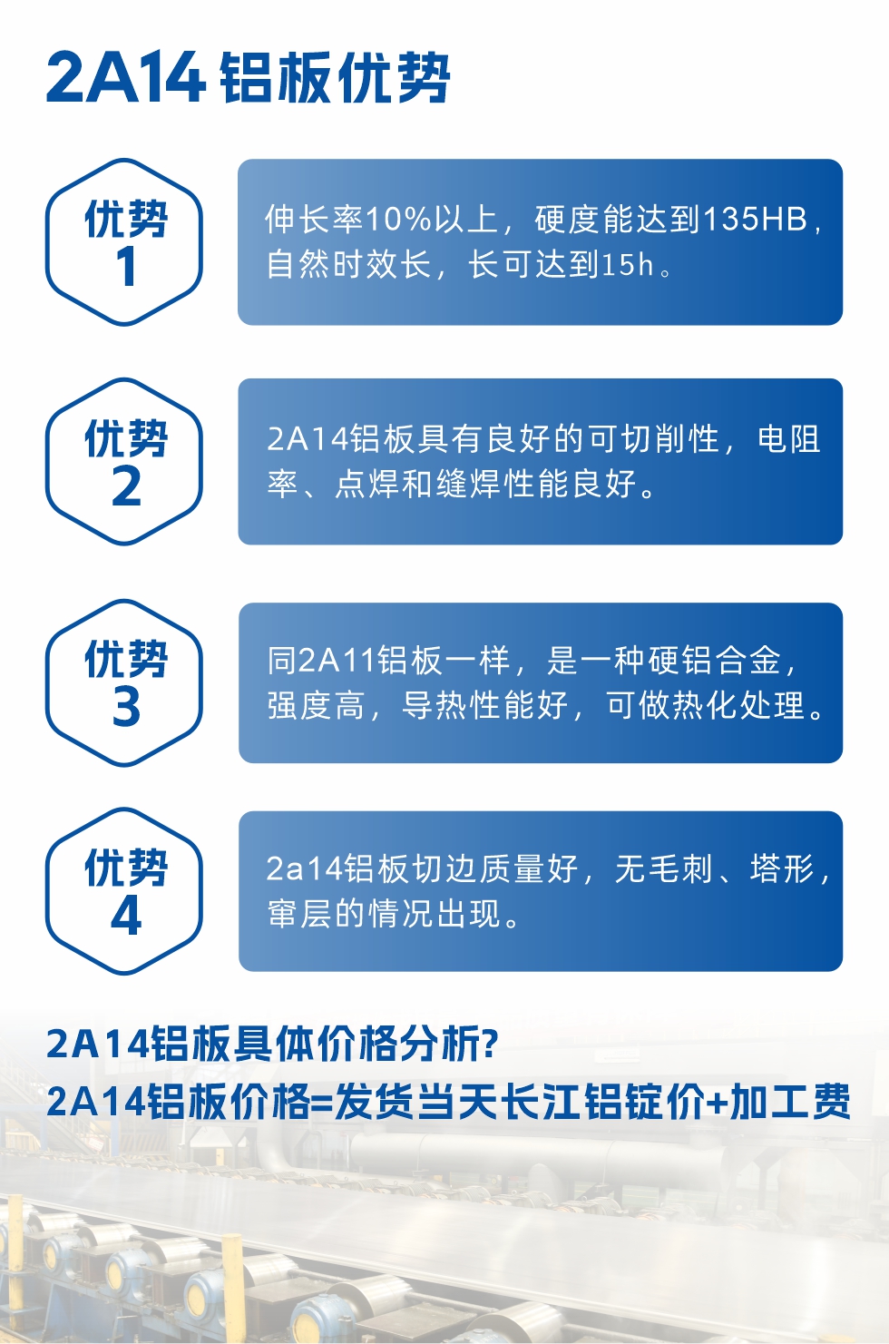 2A14鋁板性能優勢介紹：
　　1、伸長率10%以上，硬度能達到135HB，自然時效長，長可達到15h。
　　2、2a14鋁板具有良好的可切削性，電阻率、點焊和縫焊性能良好。
　　3、同2A11鋁板一樣，是一種硬鋁合金，強度高，導熱性能好，可做熱化處理。
　　4、2a14鋁板切邊質量好，無毛刺、塔形，竄層的情況出現。
　　2a14鋁板具體價格分析：
　　2a14鋁板價格=發貨當天長江鋁錠價+加工費
