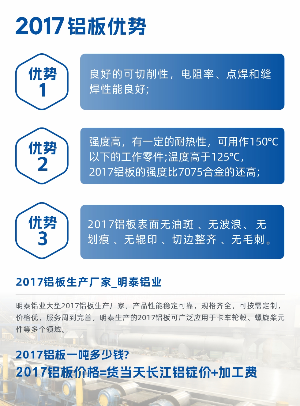 明泰可生產(chǎn)O、T3、T4、T351、H112狀態(tài)下的2017鋁板，具有良好的可切削性，電阻率、電焊和縫焊性能良好，同時(shí)有一定的耐熱性，用20117鋁板制作的工作零件可在溫度150℃的地方工作。強(qiáng)度高，在溫度高于125℃時(shí)，2017合金的強(qiáng)度比7075合金還高。2017鋁板的應(yīng)用范圍較為狹窄，主要是鉚釘、通用機(jī)械零件、船舶、建筑結(jié)構(gòu)件、卡車車轂等領(lǐng)域。
明泰2017鋁板產(chǎn)品優(yōu)勢(shì):
1、良好的可切削性，電阻率、點(diǎn)焊和縫焊性能良好;
2、強(qiáng)度高，有一定的耐熱性，可用作150°C以下的工作零件;溫度高于125°C，2017鋁板的強(qiáng)度比7075合金的還高;
3、2017鋁板表面無油斑 、無波浪、 無劃痕 、無輥印 、切邊整齊 、無毛刺。
