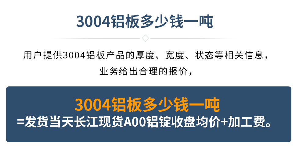 3004鋁板多少錢一噸
　　用戶提供3004鋁板產(chǎn)品的厚度、寬度、狀態(tài)等相關(guān)信息，業(yè)務(wù)給出合理的報價，
　　3004鋁板多少錢一噸=發(fā)貨當(dāng)天長江現(xiàn)貨A00鋁錠收盤均價+加工費(fèi)。
　  3004鋁板生產(chǎn)廠家_明泰鋁業(yè)
