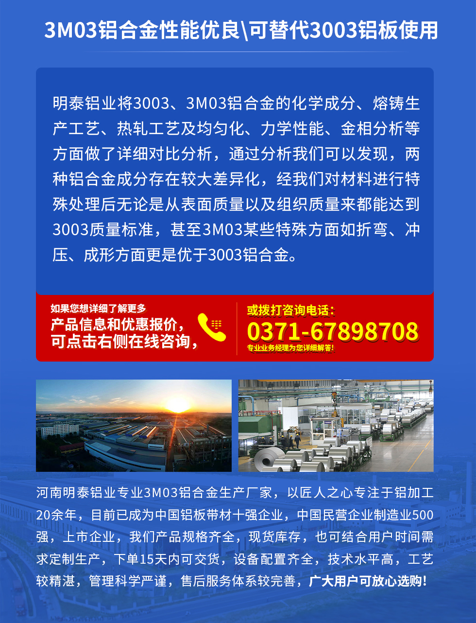 3M03鋁合金性能優(yōu)良|可替代3003鋁板使用
明泰鋁業(yè)將3003、3M03鋁合金的化學成分、熔鑄生產工藝、熱軋工藝及均勻化、力學性能、金相分析等方面做了詳細對比分析，通過分析我們可以發(fā)現，兩種鋁合金成分存在較大差異化，經我們對材料進行特殊處理后無論是從表面質量以及組織質量來都能達到3003質量標準，甚至3M03某些特殊方面如折彎、沖壓、成形方面更是優(yōu)于3003鋁合金。河南明泰鋁業(yè)專業(yè)3M03鋁合金生產廠家，以匠人之心專注于鋁加工20余年，目前已成為中國鋁板帶材一強企業(yè)，中國民營企業(yè)制造業(yè)500強，上市企業(yè)，我們產品規(guī)格齊全，現貨庫存，也可結合用戶時間需求定制生產，下單15天內可交貨，設備配置齊全，技術水平高，工藝較精湛，管理科學嚴謹，售后服務體系較完善，廣大用戶可放心選購!